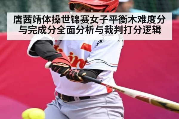 唐茜靖体操世锦赛女子平衡木难度分与完成分全面分析与裁判打分逻辑